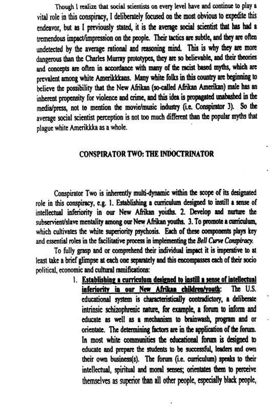 Though | realize that social scientists on every level have and continue to play 8 vial o i tis consircy, | deiberatlyfocused o the most bvious 0 expedie s endeavor, but s | previousy stated, it i the aveage social scieuist that bas bud emendous impactimpression o the peope. Their tacties ae subte, andthey ae oien undeteted by the average aional and reasoing mind. This i why they are more dangerous tha e Charkes Murmay prototypes hey ar o belcvabe,ad e thevis and conceps e ofen in acoordance with many of the racist based myths, which are revalentamong white Amerikkkans. My whitefols inthis county ar begiing o belicve the posstilty that the New Afikan (so-alled Afkan Amerian) mue has s inbereatproensityfo violene and erime, and thisidea i propagated wabesed i the mediafprss, ot fo mestion the movieusic ndusty (3. Conspirstor 3). So the aveage social cenist perception s oot oo much different tan the populr myths that lague white Amerikkka s 2 whoe.  (CONSPIRATOR TWO: THE INDOCTRINATOR  Conspirator Two s inherently mult-dynamic within the scope of it designated ole in this conspracy, ¢.g. 1. Estblishing 8 desigaed 10 nstl  sense of intelletual inferiority in our New Afrikan youths. 2. Develop aod nurtwe the subservientislave mentality among our New Afrikan youths. 3. To promote & curriculum, which cultvate the white superiority psychosis. Each of these components plys key and essentislrolesin the iciltative process in implementing the Bll Curve Conspiracy.  "To fully grasp and or comprehend thei individual impact it is impersive to at Teast take a bref limpse a each one sepaatly and this encompasses each of her socio politica, economic and cultural ramilications:  1. Establishing » curriculom designed o instill  sense ofintellectunl inferiority in_our New Afrika childrenyouth: The US. educational system is characteristcally contradictory, & delfiberate intinsic schizophrenic nature, for example, a forum t inform and educate as well as & mechanism 1o brainwash, program and or otientate. The determining factors are in the application of the forum. In most while communities the educational forum is desigoed to educate and prepare the student to be successful, leaders and own their own business(s). The foram (ie. curiculum) spesks to their intellectual, spiritual and moral senses; orieatates them to perceive themselves as superior than all other people, especially black people,  